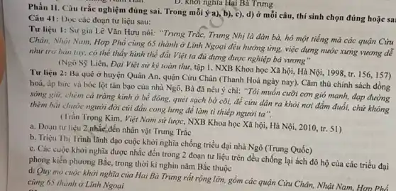 D. khơi nghĩa Hại Bà Trưng
Phần II. Câu trắc nghiệm đúng sai. Trong mỗi ý a), b), c)d) ở mỗi câu,thí sinh chọn đúng hoặc sai
Câu 41: Dọc các đoạn tư liệu sau:
Tư liệu 1: Sử gia Lê Vǎn Hưu nói: "Trưng Trắc, Trưng Nhị là đàn bà,hô một tiếng mà các quận Cửu
Chân, Nhật Nam, Hợp Phổ cùng 65 thành ở Lĩnh Ngoại đều hưởng ứng, việc dựng nước xưng vương dễ
như trở bàn tay,có thể thấy hình thể đất Việt ta đủ dựng được nghiệp bá vương"
(Ngô Sỹ Liên, Đại Việt sử ký toàn thư, tập 1, NXB Khoa học Xã hội,Hà Nội, 1998, tr.156,157)
Tư liệu 2: Bà quê ở huyện Quân An, quận Cửu Chân (Thanh Hoá ngày nay).Cǎm thù chính sách đồng
hoá, áp bức và bóc lột tàn bạo của nhà Ngô, Bà đã nêu ý chí:"Tôi muốn cưỡi cơn gió mạnh, đạp đường
sóng giữ, chém cá tràng kình ở bê đông, quét sạch bờ cõi, để cứu dân ra khỏi nơi đắm đuổi, chứ không
thèm bắt chước người đời củi đầu cong lưng để làm tì thiếp người ta".
(Trần Trọng Kim, Việt Nam sử lược, NXB Khoa học Xã hội , Hà Nội, 2010, tr 51)
a. Đoạn tư liệu 2 nhắc đến nhân vật Trưng Trắc
b. Triệu Thị Trinh lãnh đạo cuộc khởi nghĩa chống triều đại nhà Ngô (Trung Quốc)
c. Các cuộc khởi nghĩa được nhắc đến trong 2 đoạn tư liệu trên đều chống lại ách đô hộ của các triều đại
phong kiến phương Bắc.trong thời kì nghìn nǎm Bắc thuộc
d. Quy mô cuộc khởi nghĩa của Hai Bà Trưng rất rộng lớn, gồm các quận Cửu Chân, Nhật Nam Hơn Phố
cùng 65 thành ở Lĩnh Ngoại