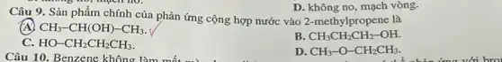 D. không no, mạch vòng.
Câu 9. Sản phẩm chính của phản ứng cộng hợp nước vào 2-methylpropene là
(A) CH_(3)-CH(OH)-CH_(3)
B CH_(3)CH_(2)CH_(2)-OH.
C. HO-CH_(2)CH_(2)CH_(3)
Câu 10. Benzene không làm
D. CH_(3)-O-CH_(2)CH_(3)