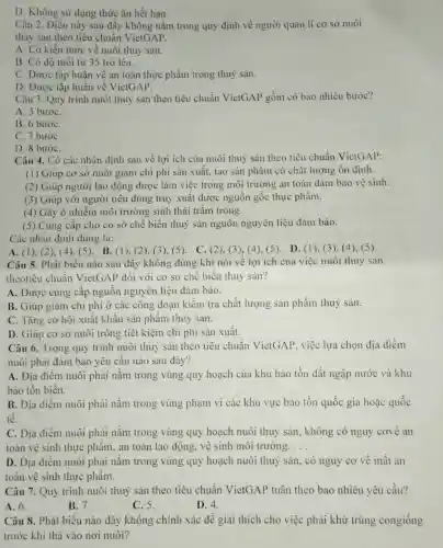 D. Không sử dụng thức ǎn hết hạn.
Cǎn 2. Điều này sau đầy không nằm trong quy định về người quản lí cơ sở nuôi
thay san theo tiêu chuẩn VietGAP.
A. Có kiến thức về nuôi thuỷ sản.
B. Có độ tuổi từ 35 trở lên.
C. Được tập huấn về an toàn thực phẩm trong thuỷ sản.
D. Được tập huấn về VietGAP.
Câu 3. Quy trình nuôi thuỷ sản theo tiêu chuẩn VietGAP gồm có bao nhiêu bước?
A. 5 bướC.
B. 6 bướC.
C. 7 bướC.
D. 8 bướC.
Câu 4. Có các nhận định sau về lợi ích của nuôi thuỷ sản theo tiêu chuẩn VietGAP:
(1) Giúp cơ sở nuôi giảm chi phí sản xuất, tạo sản phẩm có chất lượng ổn định.
(2) Giúp người lao động được làm việc trong môi trường an toàn đảm bảo vệ sinh.
(3) Giúp với người tiêu dùng truy xuất được nguồn gốc thực phẩm.
(4) Gây ô nhiễm môi trường sinh thái trầm trọng.
(5) Cung cấp cho cơ sở chế biến thuỷ sản nguồn nguyên liệu đảm bảo.
Các nhận định đúng là:
A. (1), (2), (4)(5). B. (1), (2)(3), (5). C. (2)(3),(4),(5). D (1), (3), (4), (5)
Câu 5. Phát biểu nào sau đây không đúng khi nói về lợi ích của việc nuôi thuỷ sản
theotiêu chuẩn VietGAP dối với cơ sở chế biến thuỷ sàn?
A. Được cung cấp nguồn nguyên liệu đảm bảo.
B. Giúp giảm chi phí ở các công đoạn kiểm tra chất lượng sản phẩm thuỷ sản
C. Tǎng cơ hội xuất khẩu sản phẩm thuỷ sản.
D. Giúp cơ sở nuôi trồng tiết kiệm chi phí sản xuất.
Câu 6. Trong quy trình nuôi thuỷ sản theo tiêu chuẩn VietGAP, việc lựa chọn địa điểm
nuôi phải đảm bảo yêu cầu nào sau đây?
A. Địa điểm nuôi phải nằm trong vùng quy hoạch của khu bảo tồn đất ngập nước và khu
bào tồn biển.
B. Địa điểm nuôi phải nằm trong vùng phạm vi các khu vực bảo tồn quốc gia hoặc quốc
tế
C. Địa điểm nuôi phải nằm trong vùng quy hoạch nuôi thuỷ sản, không có nguy cove an
toàn vệ sinh thực phẩm, an toàn lao động, vệ sinh môi trường. __
D. Đia điểm nuôi phải nằm trong vùng quy hoạch nuôi thuỷ sản, có nguy cơ về mất an
toàn vệ sinh thực phẩm.
Câu 7. Quy trình nuôi thuỷ sản theo tiêu chuẩn VietGAP tuân theo bao nhiêu yêu cầu?
A. 6.	B. 7.
C. 5.
D. 4.
Câu 8. Phát biểu nào đây không chính xác đề giải thích cho việc phải khử trùng congiống
trước khi thả vào nơi nuôi?