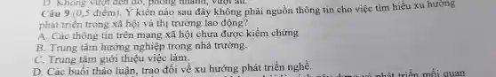 D. Không vượt đen đó, phong nhanh, vượt âu.
Câu 9 (0,5 điểm). Ý kiến nào sau đây không phải nguồn thông tin cho việc tìm hiểu xu hướng
phát triển trong xã hội và thị trường lao động?
A. Các thông tin trên mạng xã hội chưa được kiểm chứng
B. Trung tâm hướng nghiệp trong nhà trường.
C. Trung tâm giới thiệu việc làm.
D. Các buổi thảo luân, trao đổi về xu hướng phát triển nghề.