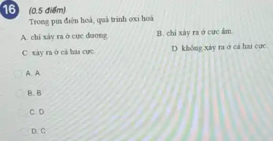 D. không xảy ra ở cả hai cực
16 (0.5 điểm)
Trong pin điện hoá quá trình oxi hoá
A. chỉ xảy ra ở cực dương.
C. xảy ra ở cả hai cựC.
A. A
B. B
C. D
D.C
B. chỉ xảy ra ở cực âm