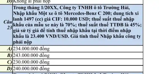 D) Không
Trong tháng 1/20XX , Công ty TNHH ô tô Trường Hải,
Nhập khẩu Một xe ô tô Mercedes-Benz C 200; dung tích xi
lanh 1497 (cc) giá CIF: 10.000 USD ; thuế suất thuế nhập
khẩu của mẫu xe này là 70%  : thuế suất thuế TTĐB là 45% 
|giả sử tỷ giá để tính thuế nhập khấu tại thời điểm nhập
khẩu là 23.400VND/USD . Giá tính thuế Nhập khẩu công ty
phải nộp
A) 123 [234.000.000 đồng
B) 243 |243.000.000 đồng
square 
C) [230.000.000 đồng
square 
|240.000.000 đồng