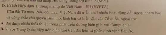 D. Ki kết Hiệp định Thương mại tự do Việt Nam - EU (EVFTA).
Câu 58: Từ nǎm 1986 đến nay, Việt Nam đã triển khai nhiều hoạt động đối ngoại nhằm bảo
vệ vững chắc chủ quyền lãnh thổ, lãnh hải và biển đảo của Tổ quốc, ngoại trừ
A. đạt được nhiều thỏa thuận trong phát triển đường biên giới với Campuchia.
B. kí với Trung Quốc hiệp ước biên giới trên đất liền và phân định vịnh Bắc Bộ.