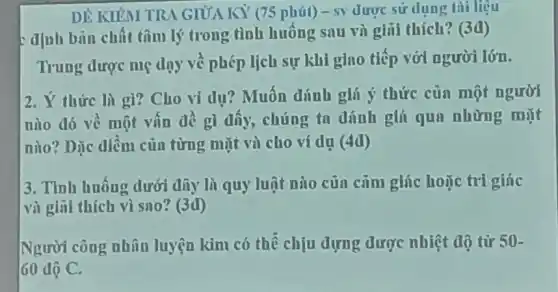 DÊ KIỂM TRA GIỮA KY (75 phút) - s) được sử dụng tài liệu
định bán chất tâm lý trong tình huống sau và giũi thích?(3đ)
Trung được mẹ dạy về phép lịch sự khi giao tiếp với người lớn.
2. Ý thức là gì? Cho vi dụ?Muốn đánh giá ý thức của một người
nào dó về một vấn đề gì đấy,chúng ta dánh giá qua những mặt
nào? Dặc điểm của từng mặt và cho ví dụ (4d)
3. Tỉnh huống dưới đây là quy luật nào của cảm giúc hoặc tri giác
và giñi thích vì sno? (3d)
Người công nhân luyện kim có thể chịu đựng được nhiệt độ từ 50-
60 độ C.