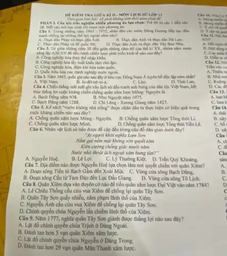 DÊ KIÉM TRA GIOA KIII - MÔN LỊCH SỬ LỚP 11
Thời gian làm bài:45 phút không tính thời gian phát để
PHAN I. Câu hói trắc nghiệm nhiều phương án lựa chọn: Trá lời tứ câu 1 đến câu
28. Mỗi câu hỏi học sinh chỉ chọn một phương án.
Câu 1: Trong những nǎm 1945-1975 nhân dân các nước Dông Dương tiếp tục đấu
tranh chống lại những thể lực ngoại xâm nào?
A. Thực dân Pháp và thực dân Anh
B. Thực dân Anh và thực dân Hà Lan.
C. Thực dân Pháp và để quốc Mĩ.
D. Thực dân Anh và thực dân Tây Ban Nha.
Câu 2. Từ giữa những nǎm 50 đến giữa những nǎm 60 của thế kỉ XX, nhóm nǎm nước
sáng lập ASEAN đã tiến hành chiến lược phát triển kinh tế nào sau đây?
A. Công nghiệp hóa thay thế nhập khẩu.
B. Công nghiệp hóa lấy xuất khẩu làm chủ đạo.
C. Công nghiệp hóa, điện khí hóa toàn quốC.
D. Quốc hữu hóa các danh nghiệp nước ngoài.
Câu 3. Nǎm 1945 quốc gia nào sau đây ở khu vực Đông Nam Á tuyên bố độc lập sớm nhất?
A. Việt Nam.
B. In-đô-nê-xi-a.
C. Lào.
D. Thái Lan.
Câu 4. Chiến thắng mãi mãi ghi vào lịch sử đấu tranh anh hùng của dân tộc Việt Nam, kết
thúc thắng lợi cuộc kháng chiến chống quân xâm lược Mông- Nguyên là
A. Bạch Đẳng nǎm 938.
B. Như Nguyệt nǎm 1075.
C. Bạch Đẳng nǎm 1288.
D. Chi Lǎng - Xương Giang nǎm 1427.
Câu 5. Kế sách "vườn không nhà trống"được nhân dân ta thực hiện có hiệu quả trong
cuộc kháng chiến nào sau đây?
A. Chống quân xâm lược Mông - Nguyên.
B. Chống quân xâm lược Tổng thời Lí.
C. Chống quân xâm lược Minh.
D. Chống quân xâm lược Tổng thời Tiền Lê.
.Câu 6. Nhân vật lịch sử nào được đề cập đến trong câu đố dân gian dưới đây?
"Ai người khởi nghĩa Lam Son
Nằm gai nếm mật không sờn quyết tâm
Kiên cường chống giặc mười nǎm
Nước nhà thoát ách ngoại xâm hung tàn?"
A. Nguyễn Huệ.
B. Lê Lợi.
C. Lý Thường Kiệt. D . Trần Quý Khoáng
Câu 7. Địa điểm nào được Nguyễn Huệ lựa chọn làm nơi quyết chiến với quân Xiêm?
A. Đoạn sông Tiền từ Rạch Gầm đến Xoài Mút. C. Vùng cửa sông Bạch Đằng.
B. Đoạn sông Cầu từ Tam Đảo đến Lục Đầu Giang.
D. Vùng cửa sông Tô Lịch.
Câu 8. Quân Xiêm dựa vào duyên cớ nào để tiến quân xâm lược Đại Việt vào nǎm 1784?
A. Lê Chiêu Thống cầu cứu vua Xiêm để chống lại quân Tây Sơn.
B. Quân Tây Sơn quây nhiễu, xâm phạm lãnh thô của Xiêm.
C. Nguyễn Ánh cầu cứu vua Xiêm để chống lại quân Tây Sơn.
D. Chính quyền chúa Nguyễn lần chiếm lãnh thổ của Xiêm.
Câu 9. Nǎm 1777, nghĩa quân Tây Sơn giành được thắng lợi nào sau đây?
A. Lật đổ chính quyền chúa Trịnh ở Đàng Ngoài.
B. Đánh tan hơn 5 vạn quân Xiêm xâm lượC.
C. Lật đồ chính quyền chúa Nguyễn ở Đàng Trong.
D. Đánh tan hơn 29 vạn quân Mãn Thanh xâm lượC.
Câu 10. Viects
A. Mong mube
B. Mong muón d
C. Yehi vi quyết
D. Y chi và quy
Câu 11. Noidin
XIV?
A. Dất nuóc th
B. Doi song n
C. Các mấu
D. Diển ra n
Câu 12. Nợ
Trần vào cu
A. Thiên ta
B. Nhà nu
C. Ruộng
D. Các đe
Câu 13.
A. ban h
C. banh
Câu 14.
A. thải
B. xây
C. bố
D. xâ
Câu
A.ch
C.
B.