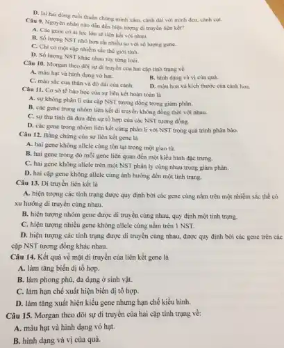 D. lai hai dòng ruồi thuần chủng mình xám, cánh dài với mình đen, cánh cụt.
Câu 9. Nguyên nhân nào dẫn đến hiện tượng di truyền liên kết?
A. Các gene có ái lực lớn sẽ liên kết với nhau.
B. Số lượng NST nhỏ hơn rất nhiều so với số lượng gene.
C. Chi có một cặp nhiễm sắc thể giới tính.
D. Số lượng NST khác nhau tùy từng loài.
Câu 10. Morgan theo dõi sự di truyền của hai cặp tính trạng về
A. màu hạt và hình dạng vỏ hạt.
C. màu sắc của thân và độ dài của cánh.
B. hình dạng và vị của quả.
D. màu hoa và kích thước của cánh hoa.
Câu 11. Cơ sở tế bào học của sự liên kết hoàn toàn là
A. sự không phân li của cặp NST tương đồng trong giảm phân.
B. các gene trong nhóm liên kết di truyền không đồng thời với nhau.
C. sự thụ tinh đã đưa đến sự tổ hợp của các NST tương đồng.
D. các gene trong nhóm liên kết cùng phân li với NST trong quá trình phân bào.
Câu 12. Bằng chứng của sự liên kết gene là
A. hai gene không allele cùng tồn tại trong một giao tử.
B. hai gene trong đó mỗi gene liên quan đến một kiểu hình đặc trưng.
C. hai gene không allele trên một NST phân ly cùng nhau trong giảm phân.
D. hai cặp gene không allele cùng ảnh hưởng đến một tính trạng.
Câu 13. Di truyền liên kết là
A. hiện tượng các tính trạng được quy định bởi các gene cùng nằm trên một nhiễm sắc thể có
xu hướng di truyền cùng nhau.
B. hiện tượng nhóm gene được di truyền cùng nhau, quy định một tính trạng.
C. hiện tượng nhiều gene không allele cùng nǎm trên 1 NST.
D. hiện tượng các tính trạng được di truyền cùng nhau, được quy định bởi các gene trên các
cặp NST tương đồng khác nhau.
Câu 14. Kết quả về mặt di truyền của liên kết gene là
A. làm tǎng biến dị tô hợp.
B. làm phong phú,đa dạng ở sinh vật.
C. làm hạn chê xuất hiện biến dị tô hợp.
D. làm tǎng xuất hiện kiểu gene nhưng hạn chế kiểu hình.
Câu 15. Morgan theo dõi sự di truyên của hai cặp tính trạng vê:
A. màu hạt và hình dạng vỏ hạt.
B. hình dạng và vị của quả.