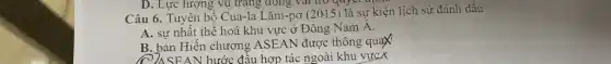 D. Lực lượng vu trang đông vai trò quyete
Câu 6. Tuyên bố Cua-la Lǎm-pơ (2015 ) là sự kiện lịch sử đánh dấu
A. sự nhất thê hoá khu vực ở Đông Nam A.
B. bản Hiến chương ASEAN được thông quax
SEAN bước đâu hợp tác ngoài khu vựcx