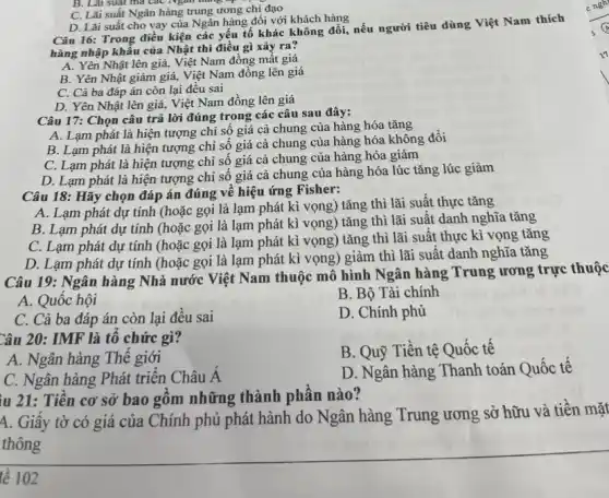 D. Lãi suất cho vay của Ngân hàng đối với khách hàng
Câu 16: Trong điều kiện các yếu tố khác không đổi, nếu người tiêu dùng Việt Nam thích
hàng nhập khẩu của Nhật thì điều gì xảy ra?
A. Yên Nhật lên giá,Việt Nam đồng mất giá
B. Yên Nhật giảm giá, Việt Nam đồng lên giá
C. Cả ba đáp án còn lại đều sai
D. Yên Nhật lên giá, Việt Nam đồng lên giá
B. Lãi suat ma các Ngân hàng tạp -
C. Lãi suất Ngân hàng trung ương chị đạo
Câu 17: Chọn câu trả lời đúng trong các câu sau đây:
A. Lạm phát là hiện tượng chỉ số giá cả chung của hàng hóa tǎng
B. Lạm phát là hiện tượng chỉ số giá cả chung của hàng hóa không đổi
C. Lạm phát là hiện tượng chỉ số giá cả chung của hàng hóa giảm
D. Lạm phát là hiện tượng chỉ số giá cả chung của hàng hóa lúc tǎng lúc giảm
Câu 18: Hãy chọn đáp án đúng về hiệu ứng Fisher:
A. Lạm phát dự tính (hoặc gọi là lạm phát kì vọng)tǎng thì lãi suất thực tǎng
B. Lạm phát dự tính (hoặc gọi là lạm phát kì vọng)tǎng thì lãi suật danh nghĩa tǎng
C. Lạm phát dự tính (hoặc gọi là lạm phát kì vọng)tǎng thì lãi suất thực kì vọng tǎng
D. Lạm phát dự tính (hoặc gọi là lạm phát kì vọng,) giảm thì lãi suất danh nghĩa tǎng
Câu 19: Ngân hàng Nhà nước Việt Nam thuộc mô hình Ngân hàng Trung ương trực thuộc
A. Quôc hội
B. Bộ Tài chính
C. Cả ba đáp án còn lại đều sai
D. Chính phủ
Câu 20: IMF là tô chức gì?
B. Quỹ Tiền tệ Quốc tê
A. Ngân hàng Thê giới
C. Ngân hàng Phát triển Châu A
D. Ngân hàng Thanh toán Quốc tế
lu 21: Tiền cơ sở bao gồm những thành phân nào?
4. Giây tờ có giá của Chính phủ phát hành do Ngân hàng Trung ương sở hữu và tiền mặt
thông