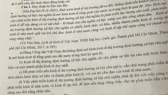 d) ở mỗi câu, thí sinh chọn đúng hoặc sai.
Câu 1. Đọc đoạn tư liệu sau đây:
"Đến Đại hội IX (4-2001) khái niệm kinh tế thị trường đã ra đời, khẳng định nên kinh te III
định hướng xã hội chủ nghĩa là mô hình kinh tế tổng quát của nước ta trong thời kì quả độ. Mục đích của
việc phát triển kinh tế thị trường định hướng xã hội chủ nghĩa là phát triển lực lượng sản xuất,phát triển
kinh tế để xây dựng cơ sở vật chất - kĩ thuật của chủ nghĩa xã hội, nâng cao đời sống nhân dân... Kinh tế
thị trường định hướng xã hội chủ nghĩa có nhiều hình thức sở hữu, nhiều thành phần kinh tế, trong đó
kinh tế nhà nước giữ vai trò chủ đạo, kinh tế nhà nước cùng với kinh tế tập thể ngày càng trở thành nết
tǎng vững chắc".
(Võ Vǎn Sen, Lịch sử kinh tế Việt Nam, NXB Đại học Quốc gia Thành phố Hồ Chí Minh, Thàn
phố Hồ Chí Minh , 2017, tr.393)
a) Đảng Cộng sản Việt Nam đã khẳng định mô hình kinh tế thị trường định hướng xã hội chủ ngh
là mô hình kinh tế tổng quát của đất nước trong thời kỳ quá độ.
b) Kinh tế thị trường định hướng xã hội chủ nghĩa chỉ cho phép sự tồn tại của một hình thức
hữu và một thành phần kinh tế duy nhất.
c) Để phát triển nên kinh tế thị trường định hướng xã hội chủ nghĩa, cần chú trọng phát triển đó
thời nhiều hình thức sở hữu và thành phần kinh tế, với vai trò chủ đạo của kinh tế nhà nước.
d) Việc phát triển kinh tế thị trường định hướng xã hội chủ nghĩa phải đi đôi với việc củng c
phát triển kinh tế nhà nước và kinh tế tập thể, để làm nền tảng vững chắc cho sự phát triển bền vữn
nâng cao đời sống nhân dân.