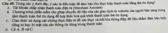 D. The month tour aign to
Câu 40: Trong các ý dưới đây, ý nào là điều kiện để đảm bảo cho thực hiện thanh toán bằng thẻ tín dụng?
A. Tài khoản chấp nhận thanh toán điện từ (Merchant Account)
B. Chương trình phần mềm cho phép chuyển dữ liệu của các giao dịch từ website của người bán sang trung
tâm thanh toán thẻ tín dụng đề hợp thức hoá quá trình thanh toán thẻ tín dụng.
C. Giao thức sử dụng các chứng thực điện từ đề xác thực và mã hóa thông điệp dữ liệu nhằm đảm bảo tính
riêng tư hay bí mật của các thông tin dùng trong thanh toán
D. Cả A, B và C.