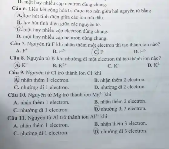 D. một hay nhiều cặp neutron dùng chung.
Câu 6. Liên kết cộng hóa trị được tạo nên giữa hai nguyên tử bằng
A. lực hút tĩnh điện giữa các ion trái dấu.
B. lực hút tĩnh điện giữa các nguyên tử.
C. một hay nhiều cặp electron dùng chung.
D. một hay nhiều cặp neutron dùng chung.
Câu 7. Nguyên tử F khi nhận thêm một electron thì tạo thành ion nào?
A. F^+
B. F^2+
F^-
D. F^2-
Câu 8. Nguyên tử K khi nhường đi một electron thì tạo thành ion nào?
K^+
B. K^2+
C. K^-
D. K^2-
Câu 9. Nguyên tử Cl trở thành ion Cl^- khi
A. nhận thêm 1 electron.
B. nhận thêm 2 electron.
C. nhường đi 1 electron.
D. nhường đi 2 electron.
Câu 10.. Nguyên tử Mg trở thành ion Mg^2+ khi
A. nhận thêm 1 electron.
B. nhận thêm 2 electron.
C. nhường đi 1 electron.
D. nhường đi 2 electron.
Câu 11 . Nguyên tử Al trở thành ion Al^3+ khi
A. nhận thêm 1 electron.
B. nhận thêm 3 electron.
C. nhường đi 1 electron.
D. nhường đi 3 electron.