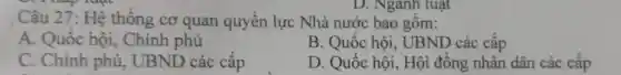 D. Nganh luật
Câu 27: Hệ thống cơ quan quyền lực Nhà nước bao gồm:
A. Quốc hội,. Chính phủ
B. Quốc hội., UBND các cấp
C. Chính phủ,UBND các cấp
D. Quốc hội.. Hội đồng nhân dân các cấp