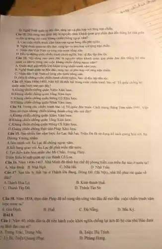 D. Nghệ thuật quân sự độc đảo, sáng tạo và phù hợp với từng trận chiến.
Câu 11. Nội dung nào dưới đây là nguyên nhân khách quan góp phần đưa đến thǎng lợi của quân
và dân ta trong các cuộc kháng chiến chống ngoại xâm?
A. Các cuộc chiến tranh xâm lược của ngoại bang đều phi nghĩa.
B. Nghệ thuật quân sự độc đáo, sáng tạo và phù hợp với từng trận chiến.
C. Nhân dân Viêt Nam có lòng yêu nước nồng nàn.
D. Đều là những cuộc chiến tranh chính nghĩa, bảo vệ độc lập dân tộC.
Câu 12. Nội dung nào dưới đây là nguyên nhân khách quan góp phần đưa đến thẳng lợi của
quân và dân ta trong các cuộc kháng chiến chống ngoại xâm?
A. Quân địch gặp nhiều khó khǎn trong chiến tranh xâm lượC.
B. Nghệ thuật quân sự độc đáo, sáng tạo và phù hợp với từng trận chiến.
C. Nhân dân Việt Nam có lòng yêu nước nông nàn.
D. Đều là những , cuộc chiến tranh chính nghĩa, bảo vệ độc lập dân tộC.
Câu 13. Nǎm 1406-1407 . Nhà Hồ đã thất bại trong cuộc chiến tranh bảo vệ Tổ quốc chống lại
quân xâm lược nào sau đây?
A:Kháng chiến chống quân Xiêm Xâm lượC.
B.Kháng chiến chống quân Tổng Xâm lượC.
C.Kháng chiến chống quân Mông Cồ Xâm lượC.
D.Khảng chiến chống quân Minh Xâm lượC.
Câu 14. Trong các chiến tranh bào vệ Tổ quốc đến trước Cách mạng tháng Tám nǎm 1945
Nam có cuộc kháng chiến không thành công nào sau đây?
A.Kháng chiến chống quân Xiêm Xâm lượC.
B.Kháng chiến chống quân Tống Xâm lượC.
C.Kháng chiến chống quân Mông Cô Xâm lượC.
D.Kháng chiến chống thực dân Pháp Xâm lượC.
Câu 15. Sau nhiều lần xâm lược Âu Lạc thất bại, Triệu Đà đã sử dụng kế sách giàng hòa với An
Dương Vương nhằm
A.liên minh với Âu Lạc đề chống ngoại xâm.
B.Kết bang giao với Âu Lạc đề phát triển đất nướC.
C.Tạo điều kiện hôn nhân cho Mị Châu, Trọng Thủy.
D.tìm hiểu bí mật quân sự của thành Cổ Loa.
Câu 16. Nǎm 1406-1407 . Nhà Minh đã đánh bại chế độ phong kiến của triều đại nào ở nước ta?
A. Nhà Đinh. B.. Nhà Ngô.
C. Nhà Hồ.
D. Nhà Trần
Câu 17. Sau khi bị thất bại ở Thành Đa Bang,, Đông Đô (Hà Nội).nhà Hồ phải rút quân về
đâu?
A.Thành Hoa Lư.
B. Kinh thành Huế.
C. Thành Tây Đô.
D. Thành Tân Sờ
Câu 18. Nǎm 1858.thực dân Pháp đã nổ súng tấn công vào đâu đề mở đầu cuộc chiến tranh xâm
lược nước ta?
A. Gia Định.
B. Huế.
C. Đà Nẵng.
D. Bắc Kỳ.
BÀI 8
Câu 1. Nǎm 40 nhân dân ta đã tiến hành cuộc khởi nghĩa chống lại ách đô hộ của nhà Hán dưới
sự lãnh đạo của ai?
A. Trưng Trắc, Trưng Nhị.
B. Triệu Thị Trinh.
C. Lý Bí, Triệu Quang PhụC.
D. Phùng Hưng.
