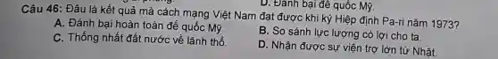 D. Đánh bại đê quốc Mỹ.
Câu 46: Đâu là kết quả mà cách mạng Việt Nam đạt được khi ký Hiệp định Pa-ri nǎm 1973?
A. Đánh bai hoàn toàn đế quốc Mỹ.
B. So sánh lực lượng có lợi cho ta.
C. Thống nhất đất nước về lãnh thổ.
D. Nhận đươ sự viện trợ lớn từ Nhât.