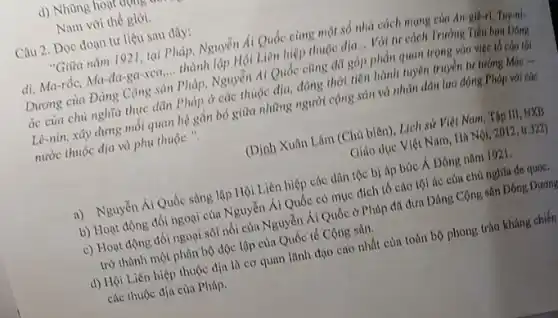 d) Nhũng hout
Nam với thế giới.
Câu 2. Dọc đoạn tư liệu sau đây:
"Giữa nǎm 1921, tại Pháp, Nguyễn Ái Quốc cùng một số nhà cách mạng của
di, Ma-rốc, Ma-đa-ga xca __ thành lập Hội Liên hiệp thuộc địa... Với tư cách Trường
Dương của Đảng Cộng sản Pháp, Nguyễn AI Quốc cũng đã góp phản quan trọng vào
ác của chủ nghĩa thực dãn Pháp ở các thuộc địa, đông thời tiên hành tuyên truyen tur
Lê-nin, xây dựng mỗi quan hệ gần bỏ giữa những người cộng sản và nhân dân lao động Pháp với các
nước thuộc địa và phụ thuộc ".
(Dinh Xuân Lâm (Chủ biên), Lịch sử Việt Nam, Tập III, NXB
Giáo dục Việt Nam Hà Nội, 2012, tr.322)
a) Nguyển Ái Quốc sáng lập Hội Liên hiệp các dân tộc bị áp bức Á Đông nǎm 1921.
b) Hoạt động đồi ngoại của Nguyễn Ái Quốc có mục đích tố cáo tội ác của chủ nghĩa đe quoc.
c) Hoạt động đối ngoại sôi nổi của Nguyễn Ái Quốc ở Pháp đã đưa Dảng Cộng sản Đông Dương
trờ thành một phân bộ độc lập của Quốc tế Cộng sản.
d) Hội Liên hiệp thuộc địa là cơ quan lãnh đạo cao nhất của toàn bộ phong trào kháng chiến
các thuộc địa của Pháp.