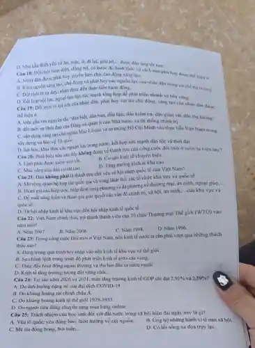 D. Nhu cầu thiết yếu về ân, mặC.ở, đi lại, giai trí.... được đáp ứng the hon.
Câu 18: Đồi mới toàn diện, đồng bộ.có bước đi
__
hình thức và cách làm phú hợp được the hiện ǎ
A. Nhân dân được phát huy quyền làm chủ, lao động sáng tạo.
B. Khơi nguồn sáng tạo, chủ động và phát huy các nguồn lực của nhân dân trong co chế thị trường.
C. Đối mới từ tư duy, nhận thức đến thực tiến hành động.
D. Kết hợp nội lực, ngoại lực tạo sức mạnh tổng hợp để phát triển nhanh và bền vững.
Câu 19: Đối mới vi lợi ích của nhân dân, phát huy vai trò chủ động, sáng tạo của nhân dân được
thể hiện ở
A. việc gắn với nguyên tắc "dân biết.dân bàn, dần làm dân kiểm tra, dân giám sát, dân thụ hướng".
B. đối mới sự lãnh đạo của Đảng và quản lí của Nhà nước, cả hệ thống chính trị.
C. vận dụng sáng tạo chủ nghĩa Mác Lê-nin và tư tưởng Hồ Chí Minh vào thực tiễn Việt Nam trong
xây dựng và bảo vệ Tổ quốC.
D. hát huy, khai thác các nguồn lực trong nước, kết hợp sức mạnh dân tộc và thời đại.
Câu 20: Phát biểu nào sau đây không đúng về thành tựu của công cuộc đồi mới ở nước ta hiện nay?
A. Lạm phát được kiểm soát tốt.
B. Cơ cấu kinh tế chuyển biến.
D. Tǎng trướng kinh tế khá cao.
C. Mức sống của dân cư rắt cao.
Câu 21: Đâu không phải là thành tựu chủ yếu về hội nhập quốc tế của Việt Nam?
A. Mờ rộng quan hệ hợp tác quốc gia và vùng lãnh thổ, các tổ chức khu vực và quốc tế.
__
B. Tham gia các hiệp ước, hiệp định song phương và đa phương về thương mại an ninh, ngoại giao,...
C. Đề xuất sáng kiến và tham gia giải quyết các vấn đề chính trị, xã hội, an ninh
__ của khu vực và
quốc tế.
D. Từ hội nhập kinh tế khu vực đến hội nhập kinh tế quốc tế.
Câu 22: Việt Nam chính thức trở thành thành viên của Tổ chức Thương mại Thế giới
(WTO) vào
nǎm nào?
A. Nǎm 2007.
B. Nǎm 2006.
C. Nǎm 1998.
D. Nǎm 1996.
Câu 23: Trong công cuộc Đổi mới ở Việt Nam, nền kinh tế nước ta cần phải vượt qua những thách
thức nào?
A. Dang trong quá trình hội nhập vào nền kinh tế khu vực và thế giới.
B. Sự chênh lệch trong trình độ phát triển kinh tế giữa các vùng.
C. Thúc đầy hoạt động ngoại thương và thu hút đầu tư nước ngoài.
D. Kinh tế tǎng trưởng tương đối vững chắC.
Câu 24: Tại sao nǎm 2020 và 2021, mức tǎng trưởng kinh tế GDP chi đạt 2,91%  và 2,59% 
A. Do ảnh hưởng nặng nề của đại dịch COVID-19.
B. Do khủng hoảng tài chính châu Á.
C. Do khủng hoảng kinh tế thế giới 1929-1933
D. Do người tiêu dùng chuyển sang mua hàng online.
Câu 25: Trách nhiệm của học sinh đối với đất nước trong xã hội hiện đại ngày nay là gì?
A. Yêu tổ quốc, yêu đồng bào; luôn hướng về cội nguồn.
B. Ung hộ những hành vi tệ nạn xã hội.
C. Mê tín đồng bóng, bói toán, __
D. Có lối sống xa đọa truy lạC.