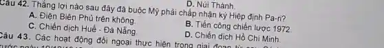 D. Núi Thành.
Câu 42. Thắng lợi nào sau đây đã buộc Mỹ phải chấp nhận ký Hiệp định Pa-ri?
A. Điên Biên Phủ trên không
B. Tiến công chiến lược 1972
C. Chiến dịch Huế - Đà Nẵng.
D. Chiến dịch Hồ Chí Minh.
Câu 43. Các hoạt động đối ngoại thực hiện trong oiai do