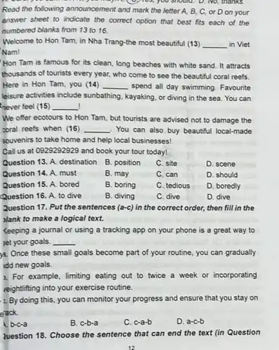 should. D. No, thanks.
Read the following announcement and mark the letter.A, B, C, or D on your
answer sheet to indicate the correct option that best fits each of the
numbered blanks from 13 to 16.
Welcome to Hon Tam in Nha Trang-the most beautiful (13) __ in Viet
Nam!
Hon Tam is famous for its clean.long beaches with white sand. It attracts
thousands of tourists every year, who come to see the beautiful coral reefs
Here in Hon Tam,you (14) __ spend all day swimming Favourite
leisure activities include sunbathing, kayaking, or diving in the sea. You can
never feel (15) __
We offer ecotours to Hon Tam, but tourists are advised not to damage the
zoral reefs when (16) __ You can also buy beautiful local-made
souvenirs to take home and help local businesses!
Call us at 0929292929 and book your tour today!
Question 13. A. destination B. position
C. site
D. scene
Question 14. A. must
B. may
C. can
D. should
Question 15. A. bored
B. boring
C. tedious
D. boredly
Question 16. A. to dive
B. diving
C. dive
D. dive
Question 17. Put the sentences (a-c) in the correct order, then fill in the
)lank to make a logical text.
Keeping a journal or using a tracking app on your phone is a great way to
let your goals. __
)a. Once these small goals become part of your routine, you can gradually
idd new goals.
2. For example, limiting eating out to twice a week or incorporating
reightlifting into your exercise routine.
:. By doing this, you can monitor your progress and ensure that you stay on
eack.
A. b-c-a
B. c-b-a
C. c-a-b
D. a-c-b
luestion 18. Choose the sentence that can end the text (in Question
12