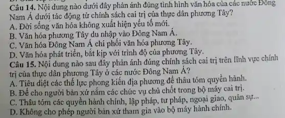 D. own
Câu 14. Nội dung nào dưới đây phản ánh đúng tình hình vǎn hóa của các nước Đông
Nam Á dưới tác động từ chính sách cai trị của thực dân phương Tây?
A. Đời sống vǎn hóa không xuất hiện yếu tố mới.
B. Vǎn hóa phương Tây du nhập vào Đông Nam Á.
C. Vǎn hóa Đông Nam Á chi phối vǎn hóa phương Tây.
D. Vǎn hóa phát triển, bắt kịp với trình độ của phương Tây.
Câu 15. Nội dung nào sau đây phản ánh đúng chính sách cai trị trên lĩnh vực chính
trị của thực dân phương Tây ở các nước Đông Nam Á?
A. Tiêu diệt các thế lực phong kiến địa phương để thâu tóm quyền hành.
B. Để cho người bản xứ nắm các chức vụ chủ chốt trong bộ máy cai trị.
C. Thâu tóm các quyền hành chính,lập pháp, tư pháp,ngoại giao, quân sự...
__
D. Không cho phép người bản xứ tham gia vào bộ máy hành chính.