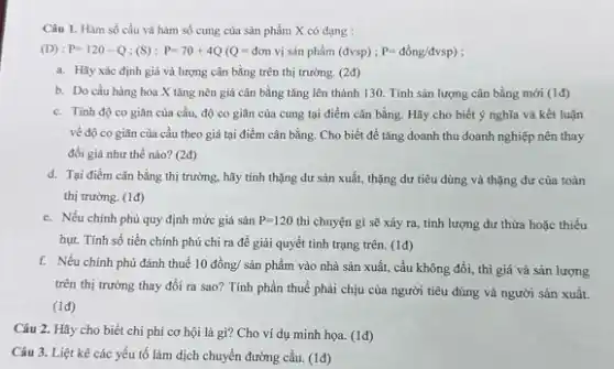 (D) : P=120-Q;(S):P=70+4Q(Q=don vị sản phẩm (dvsp);P=dgrave (o)ng/dvsp)
a. Hãy xác định giá và lượng cân bằng trên thị trường.(2đ)
b. Do cầu hàng hóa X tǎng nên giá cân bằng tǎng lên thành 130. Tính sản lượng cân bằng mới (1d)
c. Tính độ co giãn của cầu, độ co giãn của cung tại điểm cân bằng. Hãy cho biết ý nghĩa và kết luận
về độ co giãn của cầu theo giá tại điểm cân bằng Cho biết để tǎng doanh thu doanh nghiệp nên thay
đổi giá như thế nào? (2đ)
d. Tại điểm cân bằng thị trường, hãy tính thặng dư sản xuất, thặng dư tiêu dùng và thặng dư của toàn
thị trường. (1đ)
e. Nếu chính phủ quy định mức giá sàn P=120 thì chuyện gì sẽ xảy ra, tính lượng dư thừa hoặc thiếu
hụt. Tính số tiền chính phủ chi ra để giải quyết tình trạng trên. (1đ)
f. Nếu chính phủ đánh thuế 10 đồng/ sản phẩm vào nhà sản xuất, cầu không đổi,thì giá và sản lượng
trên thị trường thay đồi ra sao? Tính phần thuế phải chịu của người tiêu dùng và người sản xuất.
(1đ)
Câu 2. Hãy cho biết chi phí cơ hội là gì? Cho ví dụ minh họa (1đ)
Câu 3. Liệt kê các yếu tố làm dịch chuyển đường cầu.(1đ)