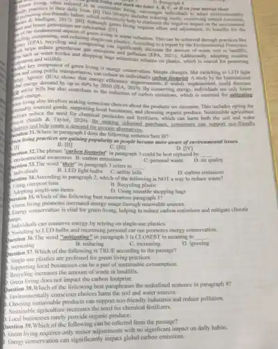 D. Paragraph 4
Grach actices in their daily?lifestyle inclodcourages individuals to adopt environmentally
bad the	report
often referred to as Mainable living beletter A.B.C.or D.on your answer Paragraph 4 on your answer sheet
d nomoting eco-in to minimize the negative impact on the environment
met and future generations are substantial, TIVI living requires effort and adjustment, its benefits for the
aspects of green living is waste reduction.This can be achieved through practices like
goling, compressions and reducing single-use plastics. According to a report by the Environmental Protection
gas emissions significantly decrease the amount of waste sent to
as water bottles and shopping bags minimultution (EPA, 2021)Additionally, adopting reusable
systems and wildlife. systems and wildlife minimizes reliance on plastiC.which is crucial for protecting
ans and
key component of green living is energy conservation. Simple changes, like switching to LED
pengy Agency (IEA)transportation, can reduce an individual's carbon footprint. A study by the International
demand by up to 40% by2050
efficiency improvements, if widely implemented, could decrease
bills but also contribute to the reduction of carbon emissions, which is essential for mitigating
change.
multing also involves making conscious choices about the products we consume. This includes opting for
stainably stuce the need for chemical pesticides and fertilizers, which can harm both the soil and water
stainably sourced goods, supporting local businesses, and choosing organic produce. Sustainable agriculture
surces (Smith & Taylor, 2020). By making informed purchases.consumers can support eco-friendly
dustries and help create a demand for greener alternatives.
Question 31.Where in paragraph I does the following sentence best fit?
Questioning practices are gaining popularity as people become more aware of environmental issues.
B. [H]
C. [III]
D. [IV]
Question 32.The phrase "carbon footprimt" in paragraph 3 could be best replaced by
environmental awareness B. carbon emissions
C. personal waste
__
D. air quality
Question 33.The word "their" in paragraph 3 refers to __
individuals	C. utility bills
B. LED light bulbs
Question 34.According to paragraph 2, which of the following is NOT a way to reduce waste?
Using compost bins
B. Recycling plastic
Adopting single-use items
D. Using reusable shopping bags
Question 35. Which of the following best summarizes paragraph 3?
living promotes increased energy usage through renewable sources.
3. Energy conservation is vital for green living, helping to reduce carbon emissions and mitigate climate
change.
Individuals can conserve energy by relying on single-use plastics.
5. Switching to LED bulbs and increasing personal car use promotes energy conservation.
. Question 36.The word "miligating" in paragraph 3 is CLOSEST in meaning to __
1. worsening
B. reducing
C. increasing
D. ignoring
Question 37. Which of the following is TRUE according to the passage?
Single-use plastics are preferred for green living practices.
5. Supporting local businesses can be a part of sustainable consumption.
C. Recycling increases the amount of waste in landfills.
D. Green living does not impact the carbon footprint.
Question 38.Which of the following best paraphrases the underlined sentence in paragraph 4?
Environmentally conscious choices harm the soil and water sources.
5. Choosing sustainable products can support eco-friendly industries and reduce pollution.
C. Sustainable agriculture increases the need for chemical fertilizers.
D. Local businesses rarely provide organic produce.
Question 39. Which of the following can be inferred from the passage?
A. Green living requires only minor adjustments with no significant impact on daily habits.
D. Energy conservation can significantly impact global carbon emissions.