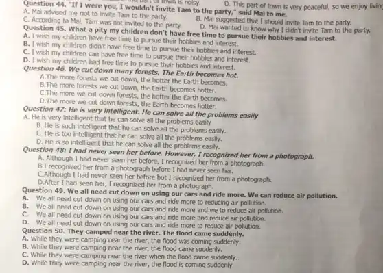 D. This part of town is very peaceful,so we enjoy living
Question 44. "If I were you, I wouldn't invite Tam to the party," said Mai to me.
this part or town is noisy.
A. Mai advised me not to invite Tam to the party.
B. Mai suggested that I should invite Tam to the party.
C. According to Mai,Tam was not invited to the party.
D. Mai wanted to know why I didn't invite Tam to the party.
Question 45. What a pity my children don't have free time to pursue their hobbies and interest.
A. I wish my children have free time to pursue their hobbies and interest.
B. I wish my children didn't have free time to pursue their hobbies and interest.
C. I wish my children can have free time to pursue their hobbies and interest.
D. I wish my children had free time to pursue their hobbies and interest.
Question 46. We cut down many forests. The Earth becomes hot.
A.The more forests we cut down, the hotter the Earth becomes.
B.The more forests we cut down, the Earth becomes hotter.
C.The more we cut down forests, the hotter the Earth becomes.
D. The more we cut down forests, the Earth becomes hotter.
Question 47: He is very intelligent. He can solve all the problems easily
A. He is very intelligent that he can solve all the problems easily
B. He is such intelligent that he can solve all the problems easily.
C. He is too intelligent that he can solve all the problems easily.
D. He is so intelligent that he can solve all the problems easily.
Question 48: I had never seen her before.However, I recognized her from a photograph.
A. Although I had never seen her before., I recognized her from a photograph.
B.I recognized her from a photograph before I had never seen her.
C.Although I had never seen her before but I recognized her from a photograph.
D.After I had seen her, I recognized her from a photograph.
Question 49. We all need cut down on using our cars and ride more. We can reduce air pollution.
A. We all need cut down on using our cars and ride more to reducing air pollution.
B. We all need cut down on using our cars and ride more and we to reduce air pollution.
C. We all need cut.down on using our cars and ride more and reduce air pollution.
D.We all need cut down on using our cars and ride more to reduce air pollution.
Question 50. They camped near the river. The flood came suddenly.
A. While they were camping near the river,the flood was coming suddenly.
B. While they were camping near the river,the flood came suddenly.
C. While they were camping near the river when the flood came suddenly.
D. While they were camping near the river , the flood is coming suddenly.