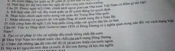 D. Phát huy lợi thể trên bản hội nghị để tiến công trên chiến trường.
Câu 59: Trước ngày 6/3/1946
chịnh sách ngoại giao của Nhà nước Việt Nam có điểm gì nổi bật?
A. Kết hợp chặt chẽ với đấu tranh quân sự để giành thǎng lợi quyết định
B. Thực hiện chính sách mềm mỏng vớ quân đội Trung Hoa Dân quốc
C. Nhân nhượng có nguyên tắc với quân Pháp để tránh xung đột ở Nam Bộ
C. Di trước thǎng lợi quân sự để giảm đi sự ton that ve rue
D. Gửi công hàm đề nghị Liên hợp quốc công nhận các quyền dân tộc cơ bản.
Câu 60. Việc ký Hiệp định Giơnevơ nǎm 1954 về Đông Dương có ý nghĩa quan trọng nào đối với cách mạng Việt
Nam?
A. Tạo cơ sở pháp lý cho sự nghiệp đấu tranh thống nhất đất nướC.
B. Đưa Việt Nam trở thành nước chủ chốt của cách mạng Đông Dương.
C. Chấm dứt những tàn dư của chế độ cũ và sự can thiệp của nước ngoài
D. Mở ra kỳ nguyên mới đưa cả nước đi lên con đường xã hội chủ nghĩa
DUNC SAI