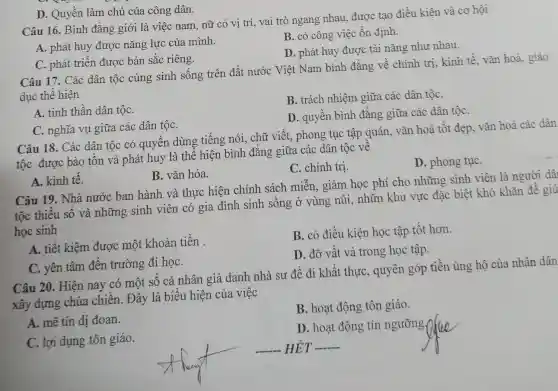 D. Quyền làm chủ của công dân.
Câu 16. Bình đẳng giới là việc nam, nữ có vị trí, vai trò ngang nhau, được tạo điều kiện và cơ hội
A. phát huy được nǎng lực của mình.
B. có công việc ổn định.
D. phát huy được tài nǎng nhu nhau.
C. phát triển được bản sắc riêng.
Câu 17. Các dân tộc cùng sinh sống trên đất nước Việt Nam bình đẳng về chính trị,kinh tế, vǎn hoá,giáo
dục thể hiện
B. trách nhiệm giữa các dân tộC.
A. tinh thần dân tộC.
D. quyền bình đẳng giữa các dân tộC.
C. nghĩa vụ giữa các dân tộC.
Câu 18. Các dân tộc có quyền dùng tiếng nói, chữ viết, phong tục tập quán, vǎn hoá tốt đẹp, vǎn hoá các dân
tộc được bảo tồn và phát huy là thể hiện bình đẳng giữa các dân tộc về
C. chính trị.
D. phong tụC.
A. kinh tế.
B. vǎn hóa.
Câu 19. Nhà nước ban hành và thực hiện chính sách miễn, giảm học phí cho những sinh viên là người dâ
tộc thiểu số và những sinh viên có gia đình sinh sống ở vùng núi, nhữn khu vực đặc biệt khó khǎn để giú
học sinh
A. tiết kiệm được một khoản tiền .
B. có điều kiện học tập tốt hơn.
D. đỡ vất vả trong học tập.
C. yên tâm đến trường đi họC.
Câu 20. Hiện nay có một số cá nhân giả danh nhà sư để đi khất thực,quyên góp tiền ủng hộ của nhân dân
xây dựng chùa chiền. Đây là biểu hiện của việc
B. hoạt động tôn giáo.
A. mê tín dị đoan.
D. hoạt động tín ngưỡng,
C. lợi dụng tôn giáo.
__ HÉT __