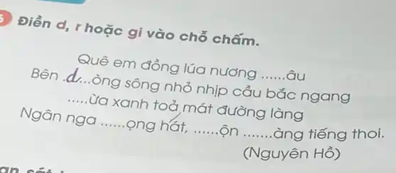 Điền d, r hoặc gi vào chỗ chấm.
Quê em đồng lúa nương __ âu
Bên __ .òng sông nhỏ nhịp cầu bắc ngang
__ Lừa xanh toả mát đường làng
Ngân nga __ ong hát, __ __ àng tiếng thoi.
(Nguyên Hồ)