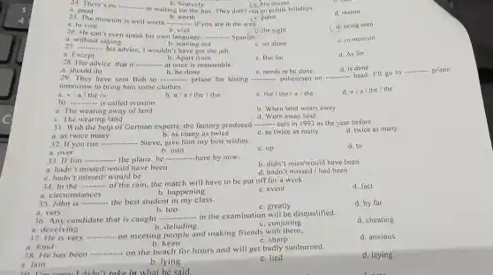 __
d. reason
24. There's no
a. good
c. point
b. Searcely
in waiting for the bus. They don't run on public holidays.
(c. No sooner
25. The museum is well worth
__
b. worth
 if you are in the area.
b. visit
a. to visit
c. the sight
(d. being seen
26. He can't even speak his own language, ... - Spanish. __
d. to mention
a. without saying
c. let alone
__
his advice, I wouldn't have got the job.
b. leaving out
a. Except
b. Apart from
c. But for
d. As for
28. Her advice that it __ - at once is reasonable.
d. is done
a. should do
b. be done
c. needs to be done
29. They have sent Bob to __ prison for hitting __ policeman on
__ head. I'll go to
__
tomorrow to bring him some clothes.
a. x/a/the/x
b. a/a/th e / the
c. the / the/x/the
d. x/a/the/the
30 __ is called erosion
a. The wearing away of land
b. When land wears away
d. Worn away land
c. The wearing land
cars in 1993 as the year before.
31. With the help of German experts.the factory produced
__
a. as twice many
b. as many as twice
c. as twice as many
d. twice as many
32. If you run - __ Steve, give him my best wishes.
b. into
d. to
c. up
a. over
33. If Jim - __ the plane,he __ here by now.
a. hadn I missed/would have been
b. didn't miss/would have been
d. hadn't missed/had been
c. hadn't missed/would be
34. In the __ of the rain, the match will have to be put off for a week.
a. circumst ances
b. happening
c. event
d. fact
35. John is __ the best student in my class.
c. greatly
d. by far
b. too
a. very
36. Any candidate that is caught -
__ - in the examination will be disqualified.
d. cheating
b. deluding
c. conjuring
a. fond
b. keen
38. He has been
__ on the beach for hours and will get badly sunburned.
a. lain
b. lying
c. lied
d. laying
a. deceiving
37. He is very
__ on meeting people and making friends with them.
c. sharp
d. anxious
20 I'm I didn't take in what he said.