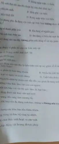 D. Rimg ngap man có biên.
Hệ sinh thái nào sau đây thuộc hệ sinh thai nhân tao?
t chuyên canh.
11. Dầm pha ven biển.
mura nhiet doi.
D. Rimg ngap man ven biên.
lays Sử phong phú, đa dạng của sinh vật Việt Nam khong duge if
g về thành phần loài
11. Da dang ve nguồn gen.
hệ sinh thái nhân too.
D. Da dang ve kiểu hệ sinh th.
tội dung nào sau đây không phản ảnh đúng về sự suy Hiám
g phạm vi phân bố của các loai sinh vát
m số lượng có the, loai sinh vor.
in nguồn gen.
am hệ sinh that
vọi dung nào sau đây là biểu hiện của sự suy giảm ve sh li
Viet Nam?
vi phân bố loại tang nhanh.
B. Nhieu he sinh the
loài có nguy co tuyet chong
D. Xuát hiện nhiêu
Nguyên nhân tự nhiên nào dẫn đến suy giam da dang sin
động khai thác làm sản của con nguoi.
đồi khi hậu với các hệ quá; bão 10, hen han
__
động đánh bắt thủy sản quá mứC.
trạng đốt rừng làm nương rầy.
. Dê bào tồn đa dạng sinh học, chúng ta không nên thụ
dựng các khu bảo tồn thiên nhiên.
g rừng và bảo vệ rừng tự nhiên.
lí chất thái sinh hoạt và sản xuất.
bắt động vật hoang dã trái phép.