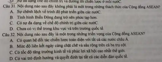 D. Sự da dạng che độ chính trị và đường lôi chiên lược ở môi nướC.
Câu 31. Nội dung nào sau đây không phải là một trong những thách thức của Cộng đồng ASEAN?
A. Sự chênh lệch về trình độ phát triển giữa các nướC.
B. Tình hình Biển Đông đang trở nên phức tạp hơn.
C. Có sự đa dạng về chế độ chính trị giữa các nướC.
D. Chưa có vị thế trong khu vực và trên trường quốc tế.
Câu 32. Nội dung nào sau đây là một trong những triển vọng của Cộng đồng ASEAN?
A. Có quan hệ đối tác chiến lược toàn diện với tất cả các nước châu Á.
B. Mức độ liên kết ngày càng chặt chẽ và sâu rộng trên cả ba trụ cột.
C. Có tốc độ tǎng trưởng kinh tế và phúc lợi xã hội cao nhất thế giới.
D. Có vai trò định hướng và quyết định tại tất cả các diễn đàn quốc tế.