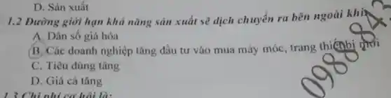 D. Sản xuất
1.2 Dường giới hạn khả nǎng sản xuất sẽ dịch chuyển ra bên ngoài khiế
A. Dân số già hóa
B. Các doanh nghiệp tǎng đầu tư vào mua máy móc, trang thiếnbi phơi
C. Tiêu dùng tǎng
D. Giá cả tǎng