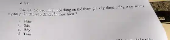 d. Sáu
Câu 84. Có bao nhiêu nội dung cụ thể tham gia xây dựng Đảng ở cơ sở mà
người phấn đấu vào đảng cần thực hiện ?
a. Nǎm
b. Sáu
c. Bảy
d. Tám