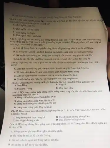 D. đặt kinh đô ở Nghệ An. kiểm soát toàn bộ Đảng Trong và Đảng Ngoài cũ.
Câu 8. Cuộc khởi nghĩa nào sau đây của quân dân Việt Nam có đặc điểm độc đáo: sự khởi đầu và kết
thúc cuộc khởi nghĩa là một hội thể lịch sư?
A. Khời nghĩa Lam Sơn
B. Khời nghĩa Hai Bà Trung
C. Khởi nghĩa Bà Triệu
D. Khời nghĩa Mai Thúc Loan
Câu 9. Nội dung nào sau đây lý giải không đúng về nhận định: "Với vị trí địa chiến lược quan trọng,
trong nhiều thế kì,Việt Nam là quốc gia thường xuyên trở thành đối tượng nhòm nhó, can thiệp và
xâm lược của các thế lực bên ngoài"?
A. Liền kề Trung Quốc, án ngữ biển Đông, là cầu nối giữa Đông Nam Á lục địa với hải đảo
B. Là trung tâm kinh tế - tài chính duy nhất của thế giới, nhiều nước lớn muốn giao thương
C. Nằm trên tuyến đường giao thông, giao thương lâu đời và quan trọng giữa các nước lớn
D. Là địa bàn tiền tiêu của Đông Nam Á từ phía bắc, cửa ngõ tiến vào bản đảo Trung Án
Câu 10. Nội dung nào sau đây phản ánh đặc điểm nổi bật của khởi nghĩa Lam Sơn giai đoạn 1418-
1423?
A. Đánh bại các cuộc vây quét của quân Minh, làm chủ vùng đất Thanh Hoá,Nghệ An
B. Tổ chức các trận quyết chiến chiến lược và giành thắng lợi nhanh chóng
C. Liên tục bị quân Minh vây hãm và phải rút lui ba lần lên núi Chí Linh.
D. Chuyển hướng vào Nghệ An, mở rộng địa bàn hoạt động vào phía nam.
Câu 11. Dòng sông nào sau đây ba lần ghi danh quân dân Việt Nam chiến thẳng quân xâm lược?
A. Sông Hồng
B. Sông Đà
C. Sông Mê-công
D. Sông Bạch Đằng
Câu 12. Một trong những cuộc kháng chiến không thành công của dân tộc Việt Nam trước cách
mạng tháng Tám nǎm 1945 là
A. kháng chiến chống quân Thanh thế kỉ XVIII
B. kháng chiến chống quân Nam Hán thế ki X
C. kháng chiến chồng thực dân Pháp thê kỉ XIX
D. kháng chiến chống quân Tống thế kỉ XI
Câu 13. Điểm chung trong phong trào giải phóng dân tộc ở các nước Việt Nam.Lào, Cam -pu - chia
cuối thế kỉ XIX là
A. Từng bước giành được thắng lợi
B. Theo khuynh hướng phong kiến
C. theo khuynh hưởng tư sản
D. theo khuynh hướng vô sản
Câu 14. Một trong những điểm giống nhau giữa khởi nghĩa Hai Bà Trưng nǎm 40 và khởi nghĩa Lý
Bí nǎm 542 là
A. diễn ra qua hai giai đoạn khởi nghĩa và kháng chiến.
B. đều chống lại ách đô hộ của nhà Đường.
C. đều mở ra bước ngoặt mới trong lịch sử dân tộC.
D. đều chống lại ách đô hộ của nhà Hán.