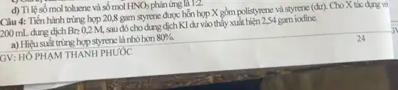 d) Tỉ lệ số mol toluene và số mol HNO_(3) phản ứng là 1:2.
Câu 4: Tiến hành trùng hợp 20,8 gam styrene được hỗn hợp X gồm polistyrene và styrene (dư). Cho X tác dụng với
200 mL dung dịch Br_(2)0,2M
sau đó cho dung dịch KI dư vào thấy xuất hiện 2,54 gam iodine.
a) Hiệu suất trùng hợp styrene là nhỏ hơn
80% .
GV: HÔ PHẠM THANH PHƯỚC