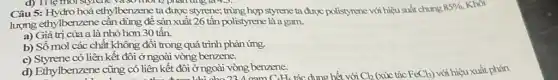 d) T1lẹ
Câu 5: Hydro hoá ethylbenzene ta được styrene; trùng hợp styrene ta được polistyrene với hiệu suất chung
85%  Khôi
lượng ethylbenzene cần dùng để sản xuất 26 tấn polistyrene là a gam.
a) Giá trị của a là nhỏ hơn 30 tấn.
b) Số mol các chất không đổi trong quá trình phản ứng.
c) Styrene có liên kết đôi ở ngoài vòng benzene.
d) Ethylbenzene cũng có liên kết đôi ở ngoài vòng benzene.
C_(6)H_(6)