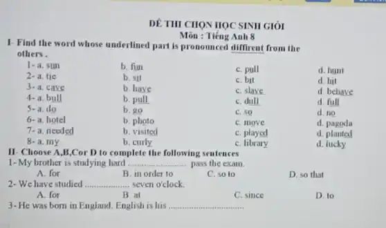 DÊ THI CHON HOC SINII GIỎI
Môn : Tiếng Anh 8
I- Find the word whose underlined part is pronounced diffirent from the
others.
1-a. sun
b. fun
C. pull
d. hunt
2-a. tie
b. sit
C. bit
d. hit
3-a. cave
b. have
C. slave
d. behave
4-a. bull
b. pull
C. dull
d. full
5-a. do
b. go
C. SO
d. no
6-a. hotel
b. photo
C. move
d. pagoda
7-a. needed
b. visited
C. played
d. planted
8-a.my
b. curly
C. library
d. lucky
II Choose A,B,Cor D to complete the following sentences
1kg -My brother is studying hard __ pass the exam.
A. for
B. in order to
C. so to
D. so that
2-We have studied .. __ ..................seven o'clock.
A. for
B at
C. since
D. to
3-He was born in England. English is his __