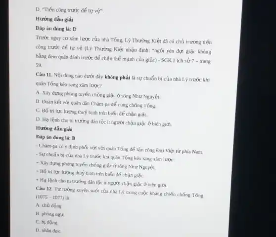 D. "Tiến công trước để tự vệ".
Hướng dẫn giải
Đáp án đúng là:D
Trước nguy cơ xâm lược của nhà Tống.Lý Thường Kiệt đã có chủ trương tiến
công trước để tự vệ (Lý Thường Kiệt nhận định: "ngồi yên đợi giặc không
bằng đem quân đánh trước để chặn thế mạnh của giặc) - SGK Lịch sử 7 -trang
59.
Câu 11. Nội dung nào dưới đây không phải là sự chuẩn bị của nhà Lý trước khi
quân Tổng kéo sang xâm lược?
A. Xây dựng phòng tuyến chống giặc ở sông Như Nguyệt.
B. Đoàn kết với quân dân Chǎm-pa để cùng chống Tổng.
C. Bố trí lực lượng thuỷ bình trên biển để chặn giặC.
D. Hạ lệnh cho tù trưởng dân tộc ít người chặn giặc ở biên giới.
Hướng dẫn giải
Đáp án đúng là:B
- Chǎm-pa có ý định phối với với quân Tống để tấn công Đại Việt từ phía Nam.
- Sự chuẩn bị của nhà Lý trước khi quân Tống kéo sang xâm lược:
+ Xây dựng phòng tuyến chống giặc ở sông Như Nguyệt.
+ Bố trí lực lượng thuỷ binh trên biển để chặn giặC.
+ Hạ lệnh cho tù trưởng dân tộc ít người chặn giặc ở biên giới
Câu 12. Tư tưởng xuyên suốt của nhà Lý trong cuộc kháng chiến chống Tống
(1075-1077)
A. chủ động.
B. phòng ngự.
C. bị động
D. nhân đạo.