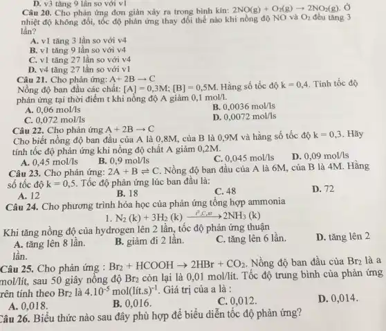 D. v3 tǎng 9 lần so với v1
Câu 20. Cho phản ứng đơn giản xảy ra trong bình kín: 2NO(g)+O_(2)(g)arrow 2NO_(2)(g) , Ở
nhiệt độ không đổi, tốc độ phản ứng thay đổi thế nào khi nồng độ NO và O_(2) đều tǎng 3
lần?
A. v1 tǎng 3 lần so với v4
B. v1 tǎng 9 lần so với v4
C. v1 tǎng 27 lần so với v4
D. v4 tǎng 27 lần so với v1
Câu 21. Cho phản ứng: A+2Barrow C
Nồng độ ban đầu các chất: [A]=0,3M;[B]=0,5M Hằng số tốc độ k=0,4 . Tính tốc độ
phản ứng tại thời điểm t khi nồng độ A giảm 0,1mol/1.
A. 0,06mol/ls
B. 0,0036mol/ls
C. 0,072mol/ls
D. 0,0072mol/ls
Câu 22. Cho phản ứng A+2Barrow C
Cho biết nồng độ ban đầu của A là 0,8M, của B là 0,9M và hằng số tốc độ k=0,3 . Hãy
tính tốc độ phản ứng khi nồng độ chất A giảm 0,2M.
A. 0,45mol/ls
B. 0,9mol/ls
C 0,045mol/ls
D. 0,09mol/ls
Câu 23. Cho phản ứng: 2A+Bleftharpoons C Nồng độ ban đầu của A là 6M . của B là 4M . Hằng
số tốc độ k=0,5 . Tốc độ phản ứng lúc ban đầu là:
D. 72
A. 12
B. 18
C. 48
Câu 24. Cho phương trình hóa học của phản ứng tổng hợp ammonia
1 N_(2)(k)+3H_(2)(k)xrightarrow (t^0,C,xt)2NH_(3)(k)
Khi tǎng nồng độ của hydrogen lên 2 lần, tốc độ phản ứng thuận
C. tǎng lên 6 lần.
D. tǎng lên 2
A. tǎng lên 8 lân.
B. giảm đi 2 lần.
Câu 25. Cho phản ứng : Br_(2)+HCOOHarrow 2HBr+CO_(2) . Nồng độ ban đầu của Br_(2) là a
mol/lacute (i)t, sau 50 giây nông độ Br_(2) còn lại là 0,01mol/lacute (i)t. Tốc độ trung bình của phản ứng
rên tính theo Br_(2) là 4.10^-5mol(lit.s)^-1 . Giá trị của a là :
D. 0,014 .
A. 0,018.
B. 0,016 .
C. 0,012 .
lần.
Câu 26. Biểu thức nào sau đây phù hợp để biểu diễn tốc độ phản ứng?