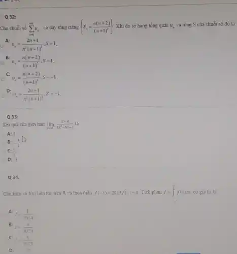 . D. x=1
Cho chuỗi số sum _(n=1)^+infty u_(n) có dãy tổng riêng  S_(n)=(n(n+2))/((n+1)^2))  Khi đó số hạng tổng quát u_(n) và tổng S của chuỗi số đó là:
A:
u_(n)=(2n+1)/(n^2)(n+1)^(2);S=1
B:
u_(n)=(n(n+2))/((n+1)^2);S=1
C:
u_(n)=(n(n+2))/((n+1)^2);S=-1
D
u_(n)=(2n+1)/(n^2)(n+1)^(2);S=-1
Q32:
Q33:
Kết quả của giới han lim _(xarrow 2^-)(vert 2-xvert )/(2x^2)-5x+2 là
A:3
B: -(1)/(3)
C: (1)/(3)
D: -3
Q34:
Cho hàm số f(x) liên tục trên R và thỏa mãn f(-x)+2023f(x)=1 Tich phân I=int _(-(pi )/(2))^(pi )/(2)f(x)dx có giá trị là
C
A:
I=(1)/(2024)
B:
I=(pi )/(2024)
C:
I=(1)/(2023)
D: .