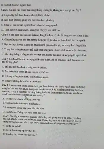 D. xa lãnh ban bè, người thân
Câu 5. Khi rơi vào trạng thái cǎng thẳng, chủng ta không nên làm gì sau đây?
A. Luyện tập thể thao, hòa minh với thiên nhiên.
B. Xác định phương pháp học tập khoa học, phù hợp.
C. Chia sẻ, tâm sự với người thân và bạn bè xung quanh
D. Tách biệt với mọi người, không trò chuyện với bất kì ai
Câu 6. Nhận định nào sau đây không đúng khi bản về vấn để ứng phó với cǎng thẳng?
A. Cǎng thǎng gây ra các ảnh hưởng tiêu cực về thể chất và tinh thần của con người.
B. Bạo lực học đường là nguyên nhân khách quan có thể gây ra trạng thái cǎng thẳng.
C. Trạng thái ccǎng thẳng có thể xuất phát từ nguyên nhân khách quan hoặc chủ quan.
D. Khi cǎng thẳng chúng ta nên tự vượt qua, không nên nhờ sự trợ giúp từ người kháC.
Câu 7. Khi bàn thân rơi vào trạng thái cǎng thẳng, em sẽ lựa chọn cách làm nào sau
đây đê ứng phó?
A. Thê dục thể thao hoặc chơi game đề giâi trí
B. Âm thầm chịu đựng, không chia sẽ với bố mẹ.
C. Ở trong phòng một minh, tách biệt mọi người.
D. Nghĩ về những điều tiêu cực trước đó.
Câu 8. P là học sinh chǎm ngoan,học giỏi được bố mẹ yêu chiều và hết mực tin tưỡng
nǎng lực của em Tuy nhiên trong một lần chủ quan, P đã bị điểm kém trong bài kiềm
tra toán, vi vậy P cảm thấy rất cǎng thẳng, buồn bã Trong trường hợp này,nếu là ban
của P em nên chọn cách ứng xử nào sau đây?
A. Trò chuyện, chia sẽ và động viên bạn.
B. Tô thải độ chê bai bạn vì bị điểm kém.
C. Làm ngơ vi không liên quan đến bản thân.
D. Mách bố mẹ P rằng bạn ngày càng học kém.
Câu 9. Gần đây,C nhận thấy minh có nhiều thay đổi,giọng nói to và khàn, vóc đáng
cao lênh khênh, khuôn mặt xuất hiện mun C cảm thấy tự ti, ngại giao tiếp với bạn bè.
Trong trường hợp này,nếu là bạn của C, em nên chọn cách ứng xử nào dưới đây?
A. Ki thi, xa lánh C.
B. Rủ các bạn trong lớp tẩy chạy C.
C. Trò chuyện, chia sẽ và động viên C.