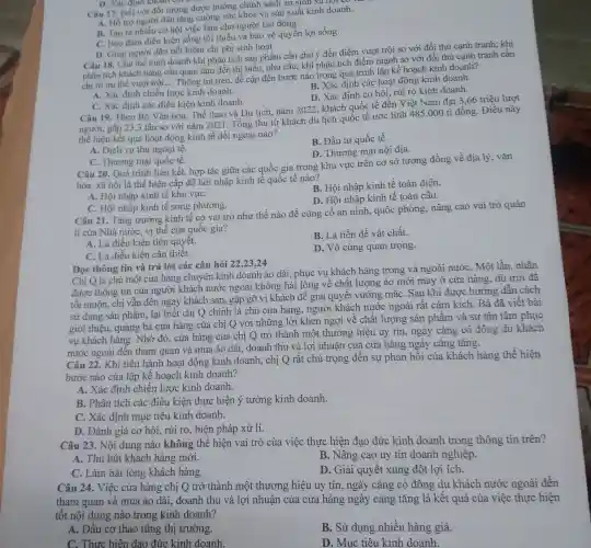 D. Xác định
Câu 17. Đối với đối tượng được hưởng chính sách an lất kinh doan
A. Hỗ trợ người dân tǎng cường sức khỏe và sản xuất kinh doanh.
B. Tạo ra nhiều cơ hội việc làm cho người lao động.
C. Bảo đảm điều kiện sống tối thiểu và bảo vệ quyền lợi sống.
D. Giúp người dân tiết kiệm chi phí sinh hoạt.
Câu 18. Chủ thể kinh doanh khi phân tích sản phầm cần chú ý đến điểm vượt trội so với đối thủ cạnh tranh; khi
phân tích khách hàng cần quan tâm đến thị hiếu, nhu cầu;khi phân tích điểm mạnh so với đối thủ cạnh tranh cần
chỉ rõ ưu thế vượt trội __
Thông tin trên, đề cập đến bước nào trong quá trình lập kế hoạch kinh doanh?
B. Xác định các hoạt động kinh doanh.
A. Xác đinh chiến lược kinh doanh.
D. Xác định cơ hội rủi ro kinh doanh.
C. Xác định các điều kiện kinh doanh.
Câu 19. Theo Bộ Vǎn hóa, Thể thao và Du lịch, nǎm 2022, khách quốc tế đến Việt Nam đạt 3.66 triệu lượt
người, gấp 23,3 lần so với nǎm 2021 . Tổng thu từ khách du lịch quốc tế ước tính 485.000 tỉ đồng. Điều này
thể hiện kết quả hoạt động kinh tế đối ngoại nào?
A. Dịch vụ thu ngoại tệ.
B. Đầu tư quốc tế.
D. Thương mại nội địa.
C. Thương mại quốc tế.
Câu 20. Quá trình liên kết, hợp tác giữa các quốc gia trong khu vực trên cơ sở tương đồng về địa lý, vǎn
hóa, xã hội là thể hiện cấp độ hội nhập kinh tế quốc tế nào?
A. Hội nhập kinh tế khu vựC.
B. Hội nhập kinh tế toàn diện.
D. Hội nhập kinh tế toàn cấu.
C. Hội nhập kinh tế song phương.
Câu 21. Tǎng trưởng kinh tế có vai trò như thế nào để củng cố an ninh, quốc phòng,nâng cao vai trò quản
lí của Nhà nước,vị thế của quốc gia?
A. Là điều kiện tiên quyết.
B. Là tiền đề vật chất.
C. Là điều kiện cần thiết.
D. Vô cùng quan trọng.
Đọc thông tin và trả lời các câu hỏi 22,23,24
Chị Q là chủ một cửa hàng chuyên kinh doanh áo dài , phục vụ khách hàng trong và ngoài nướC.Một lần, nhận
được thông tin của người khách nước ngoài không hài lòng về chất lượng áo mới may ở cửa hàng, dù trời đã
tối muộn, chị vẫn đến ngay khách sạn,gặp gỡ vị khách để giải quyết vướng mắC. Sau khi được hướng dẫn cách
sử dụng sản phẩm,lại biết chị Q chính là chủ cửa hàng, người khách nước ngoài rất cảm kích. Bà đã viết bài
giới thiệu, quảng bá cửa hàng của chị Q với những lời khen ngợi về chất lượng sản phẩm và sự tân tâm phục
vu khách hàng. Nhờ đó, cửa hàng của chị Q trở thành một thương hiệu uy tín, ngày càng có đông du khách
nước ngoài đến tham quan và mua áo dài, doanh thu và lợi nhuận của cửa hàng ngày càng tǎng.
Câu 22. Khi tiến hành hoạt động kinh doanh, chị Q rất chú trọng đến sự phản hồi của khách hàng thể hiện
bước nào của lập kế hoạch kinh doanh?
B. Phân tích các điều kiện thực hiện ý tưởng kinh doanh.
A. Xác định chiến lược kinh doanh.
C. Xác định mục tiêu kinh doanh.
D. Đánh giá cơ hội, rủi ro, biện pháp xử lí.
Câu 23. Nội dung nào không thể hiện vai trò của việc thực hiện đạo đức kinh doanh trong thông tin trên?
A. Thu hút khách hàng mới.
B. Nâng cao uy tín doanh nghiệp.
C. Làm hài lòng khách hàng.
D. Giải quyết xung đột lợi ích.
Câu 24. Việc cửa hàng chị Q trở thành một thương hiệu uy tín, ngày càng có đông du khách nước ngoài đến
tham quan và mua áo dài, doanh thu và lợi nhuận của cửa hàng ngày càng tǎng là kết quả của việc thực hiện
tốt nội dung nào trong kinh doanh?
A. Đầu cơ thao túng thị trường
B. Sử dụng nhiều hàng giả.
C. Thực hiện đạo đức kinh doanh.
D. Mục tiêu kinh doanh.