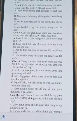 D. Xua 00 tinh trạng vẽ quan toá càng của đất
nướC.
Câu 8. Cuộc cài cách hành chính của vua Minh
Mạng (nửa đầu thế kỉ XIX) nhằm mục đích
A. hoàn thành thống nhất đất nước về mặt lãnh
thô.
B. khắc phục tình trạng phân quyền, thiếu thong
nhât.
C. xóa bỏ tinh trạng cát cứ của các thế lực phong
kiến.
D. xóa bỏ tình trạng "bế quan tòa cảng" của đất
nướC.
Câu 9. Cuộc cài cách hành chính của vua Minh
Mạng (nửa đâu thế ki XIX) nhằm mục đích
A. hoàn thành cơ bản thống nhất đất nước về mặt
lãnh thô.
B. hoàn chinh bộ máy nhà nước từ trung ương
đến địa phương.
C. xóa bỏ tình trạng cát cứ của các thể lực phong
kiên.
D. xóa bỏ tình trạng "bế quan tỏa càng" của đất
nướC.
Câu 10. Trong cuộc cải cách hành chính của vua
Minh Mạng (nửa đầu thế kỉ XIX), quy định của
chế độ "hồi ty"là gì?
A. Anh, em, cha con, thầy, trò không được làm
quan cùng một chỗ.
B. Mở rộng phạm vi đưa quan lại triều đình đến
địa phương cai trị.
C. Người thân, tôn thất, dòng họ của vua không
làm quan cùng chỗ.
D. Đưa những người thi đỗ đạt về làm quan
đứng đầu ở quê quán.
Câu 11. Cuộc cài cách của vua Minh Mạng (nửa
đâu thế kỉ XIX)không mang lại kết quả nào sau
đây?
A. Xây dựng được chế độ quân chủ trung ương
tập quyên cao độ.
B. Thống nhất đơn vị hành chính địa phương