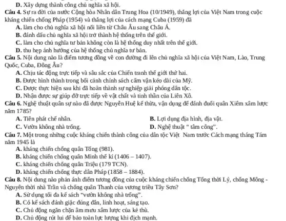 D. Xây dựng thành công chủ nghĩa xã hội.
Câu 4. Sự ra đời của nước Cộng hòa Nhân dân Trung Hoa (10/1949) thẳng lợi của Việt Nam trong cuộc
kháng chiến chống Pháp (1954) và thẳng lợi của cách mạng Cuba (1959) đã
A. làm cho chủ nghĩa xã hội nối liền từ Châu Âu sang Châu Á.
B. đánh dấu chủ nghĩa xã hội trở thành hệ thống trên thế giới.
C. làm cho chủ nghĩa tư bản không còn là hệ thống duy nhất trên thế giới.
D. thu hẹp ảnh hưởng của hệ thống chủ nghĩa tư bản.
Câu 5. Nội dung nào là điểm tương đồng về con đường đi lên chủ nghĩa xã hội của Việt Nam, Lào , Trung
Quốc, Cuba, Đông Âu?
A. Chịu tác động trực tiếp và sâu sắc của Chiến tranh thế giới thứ hai.
B. Được hình thành trong bối cảnh chính sách cấm vận kéo dài của Mỹ.
C. Được thực hiện sau khi đã hoàn thành sự nghiệp giải phóng dân tộC.
D. Nhận được sự giúp đỡ trực tiếp về vật chất và tinh thần của Liên Xô.
Câu 6. Nghệ thuật quân sự nào đã được Nguyễn Huệ kể thừa, vận dụng để đánh đuổi quân Xiêm xâm lược
nǎm 1785?
A. Tiên phát chế nhân.
B. Lợi dụng địa hình, địa vật.
C. Vườn không nhà trống.
D. Nghệ thuật "tâm công".
Câu 7. Một trong những cuộc kháng chiến thành công của dân tộc Việt Nam trước Cách mạng tháng Tám
nǎm 1945 là
A. kháng chiến chống quân Tống (981)
B. kháng chiến chống quân Minh thế kỉ (1406-1407)
C. kháng chiến chống quân Triệu (179TCN)
D. kháng chiến chống thực dân Pháp (1858-1884)
Câu 8. Nội dung nào phản ánh điểm tưởng đồng của cuộc kháng chiến chống Tổng thời Lý, chống Mông -
Nguyên thời nhà Trần và chống quân Thanh của vương triều Tây Sơn?
A. Sử dụng tối đa kế sách "vườn không nhà trống".
B. Có kế sách đánh giặc đúng đản , linh hoạt, sáng tạo.
C. Chủ động ngǎn chặn âm mưu xâm lược của kẻ thù.
D. Chủ động rút lui để bảo toàn lực : lượng khi địch mạnh.