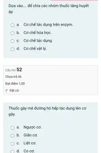 Dựa vào __ để chia các nhóm thuốc tǎng huyết
áp
a. Cơ chế tác dụng trên enzym.
b. Cơ chê hóa học.
c. Cơ chế tác dụng
d. Cơ chế vật lý.
Câu hỏi 52
Thuốc gây mê đường hô hấp tác dụng lên cơ
gây.
a. Nguacute (o)c cacute (o)
b. Giãn cơ.
c. Liệt CO'
d. Coco.