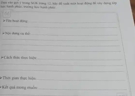 Dựa vào gợi ý trong SGK trang 12 hãy đề xuất một hoạt động để xây dựng lớp
học hạnh phúc, trường học hạnh phúc.
__
__
>Nội dung cụ thể:
__
> Cách thức thực hiện:........
...................................................................... .
> Thời gian thực hiện:
Kết quả mong muốn: