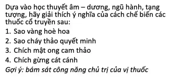 Dựa vào học thuyết âm -dương, ngũ hành , tang
tượng, hãy giải thích ý nghĩa của cách chế biến các
thuốc cổ truyền sau:
1. Sao vàng hoè hoa
2. Sao cháy thảo quyết minh
3. Chích mật ong cam thảo
4. Chích gừng cát cánh
Gợi ý: bám sát công nǎng chủ trị của vị thuốc