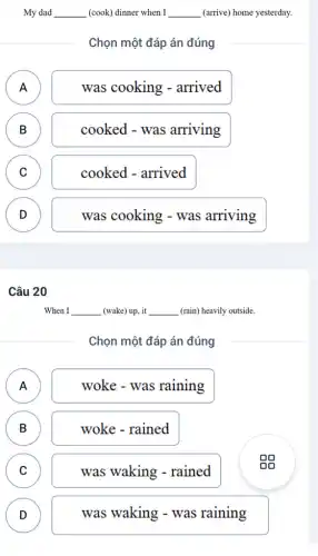 My dad __ (cook) dinner when I __ (arrive) home yesterday.
Chọn một đáp án đúng
A )
was cooking - arrived
B B
cooked - was arriving
C C
cooked - arrived
D )
was cooking - was arriving
Câu 20
When I __ _(wake) up, it __ (rain) heavily outside.
Chọn một đáp án đúng
A
woke - was raining
B D
woke - rained
C )
was waking - rained
gg
D D
was waking - was raining