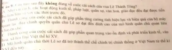 dan
dan 9: Cau nào sau đây không đúng về cuộc cài cách của vua Lê Thánh Tông?
A. Nho cal cach các hoạt động kinh tế pháp luật, quân sự vǎn hoá, giáo dục đều đạt được tiến
hàn so với các thời trước đó.
bo hoanh cong cua cuộc cải cách đã góp phần tǎng cường tính hiệu lực và hiệu quả của bộ máy
13 Thanh dura chinh quyền quân chủ Lê sơ đạt đến đinh cao của mô hình quân chủ quan liêu
thuyen che
C. Thanh cong của cuộc cái cách đã góp phần quan trọng vào ổn định và phát triển kinh tế, vǎn
hoa. xa hoi Dai Việt thế kỉ XV.
D. Mô hình quân chủ thời Lê sơ đã trở thành thể chế chính trị chính thống ở Việt Nam từ thế ki